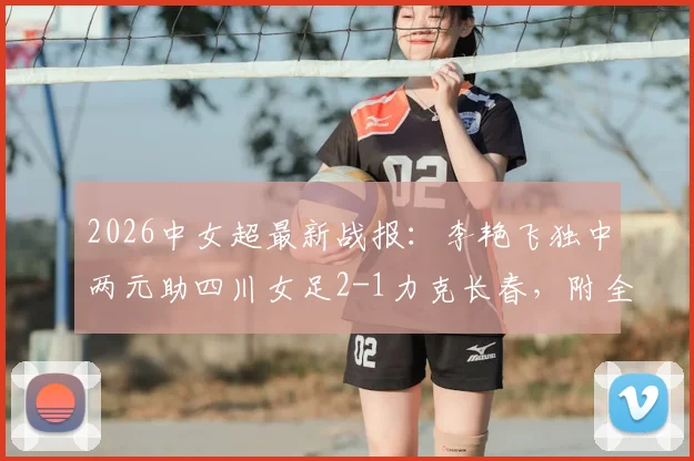 2026中女超最新战报:李艳飞独中两元助四川女足2-1力克长春,附全场技术统计与积分榜形势分析