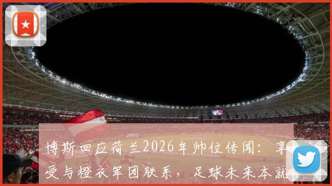 博斯回应荷兰2026年帅位传闻:享受与橙衣军团联系,足球未来本就充满变数