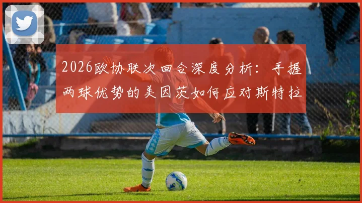 2026欧协联次回合深度分析:手握两球优势的美因茨如何应对斯特拉斯堡的体能反扑与主场攻势?