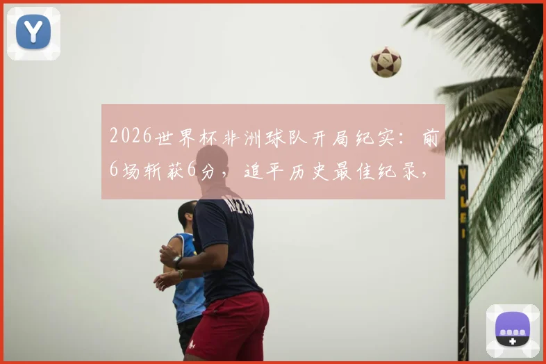 2026世界杯非洲球队开局纪实：前6场斩获6分，追平历史最佳纪录，塞内加尔、摩洛哥谁更关键？