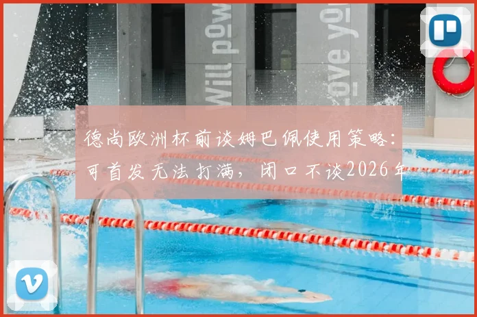 德尚欧洲杯前谈姆巴佩使用策略：可首发无法打满，闭口不谈2026年主帅继任者人选