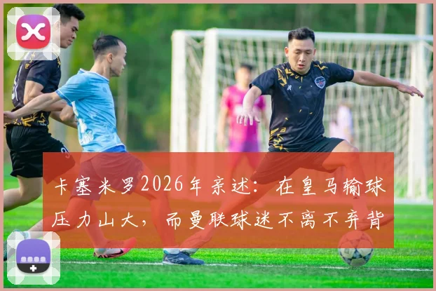 卡塞米罗2026年亲述:在皇马输球压力山大,而曼联球迷不离不弃背后原因解析