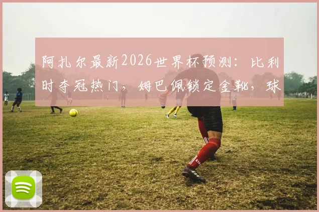 阿扎尔最新2026世界杯预测:比利时夺冠热门,姆巴佩锁定金靴,球员未来转会分析