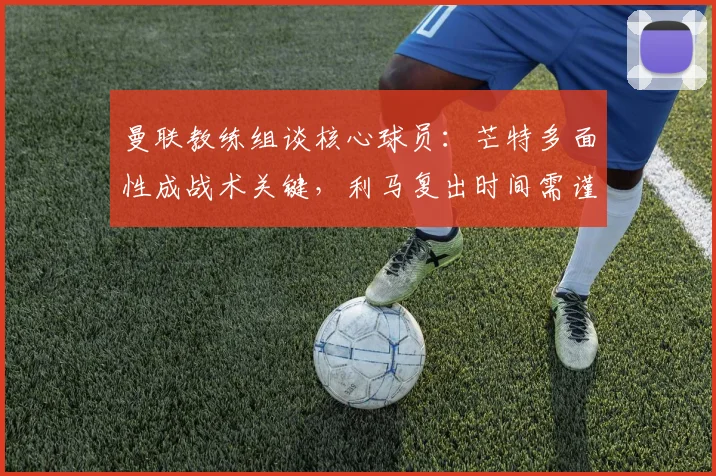 曼联教练组谈核心球员:芒特多面性成战术关键,利马复出时间需谨慎评估