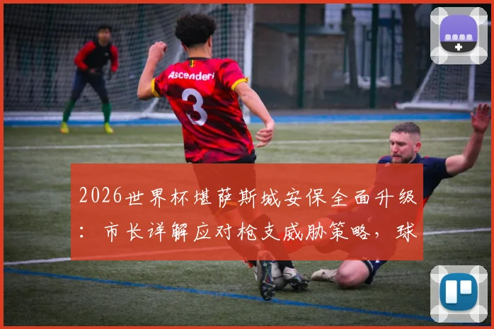 2026世界杯堪萨斯城安保全面升级：市长详解应对枪支威胁策略，球迷观赛安全指南