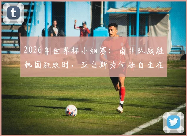 2026年世界杯小组赛:南非队战胜韩国狂欢时,亚当斯为何独自坐在角落?背后原因剖析