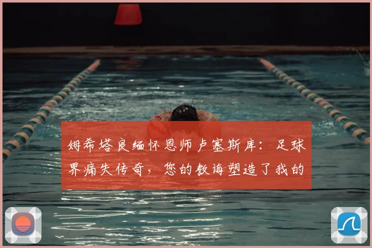 姆希塔良缅怀恩师卢塞斯库：足球界痛失传奇，您的教诲塑造了我的2026