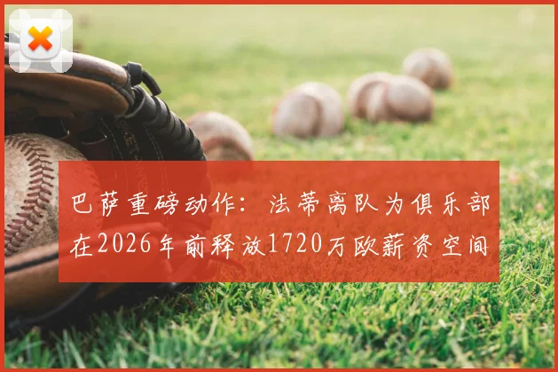 巴萨重磅动作:法蒂离队为俱乐部在2026年前释放1720万欧薪资空间,详解其背后影响与球队未来规划