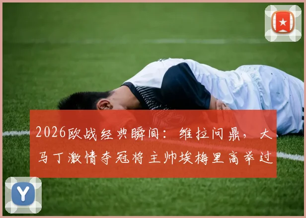 2026欧战经典瞬间：维拉问鼎，大马丁激情夺冠将主帅埃梅里高举过头顶庆祝