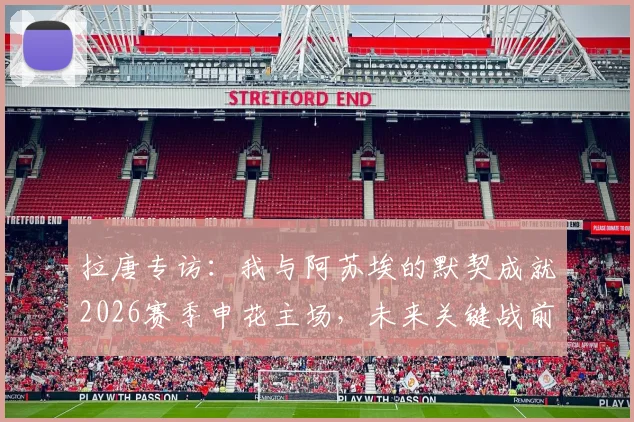 拉唐专访：我与阿苏埃的默契成就2026赛季申花主场，未来关键战前瞻与球迷期待