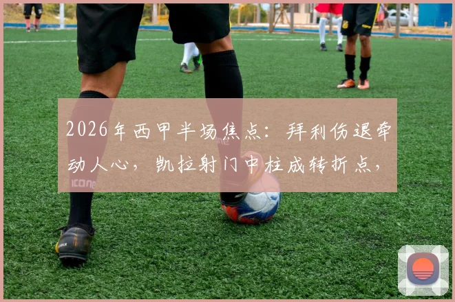 2026年西甲半场焦点：拜利伤退牵动人心，凯拉射门中柱成转折点，奥维耶多主场激战赫塔菲难分高下