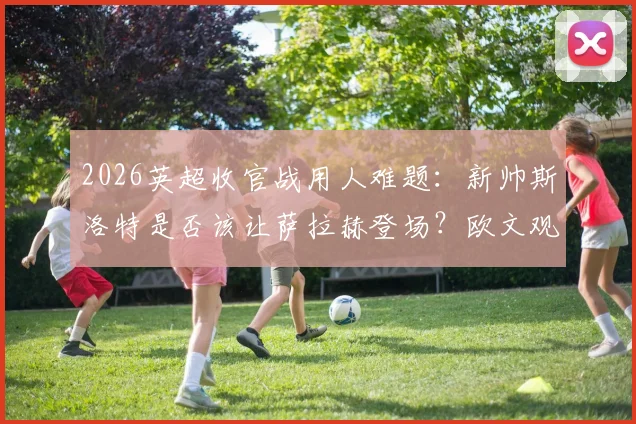 2026英超收官战用人难题:新帅斯洛特是否该让萨拉赫登场?欧文观点引教练权威讨论