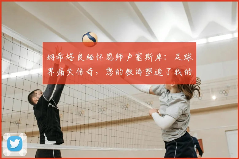姆希塔良缅怀恩师卢塞斯库：足球界痛失传奇，您的教诲塑造了我的2026