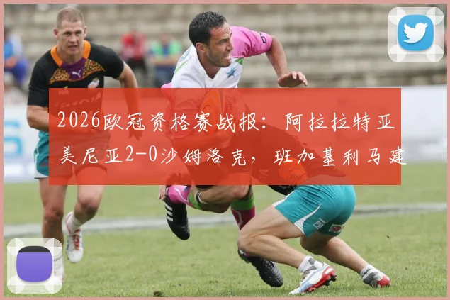 2026欧冠资格赛战报：阿拉拉特亚美尼亚2-0沙姆洛克，班加基利马建功，晋级前景分析