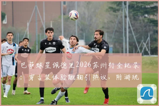 巴萨球星佩德里2026苏州行全纪录：穿古装体验蹴鞠引热议，附游玩同款地点攻略