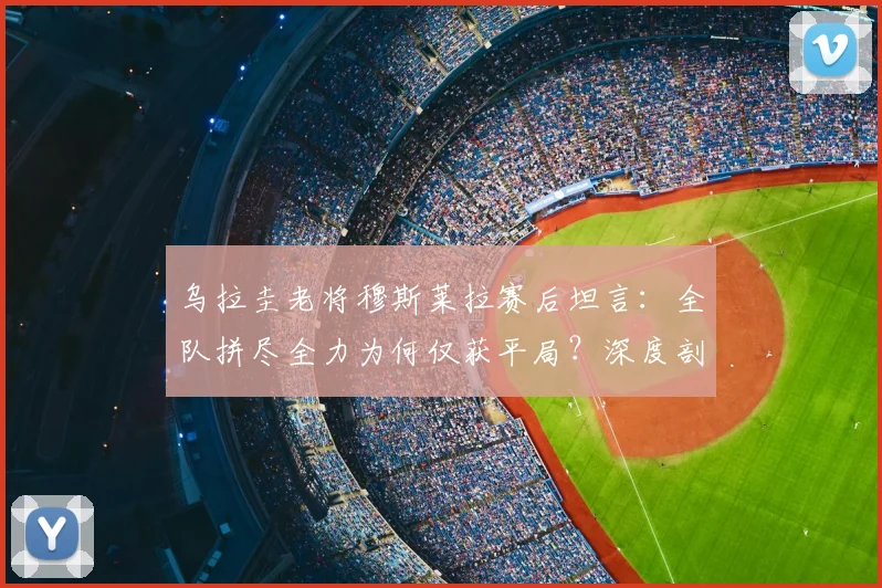 乌拉圭老将穆斯莱拉赛后坦言:全队拼尽全力为何仅获平局?深度剖析比赛背后原因