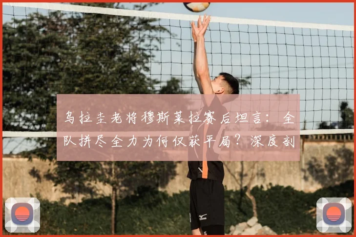 乌拉圭老将穆斯莱拉赛后坦言：全队拼尽全力为何仅获平局？深度剖析比赛背后原因