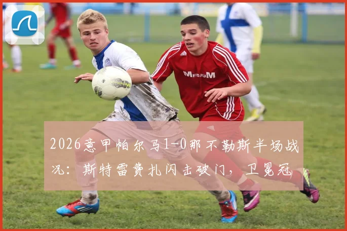 2026意甲帕尔马1-0那不勒斯半场战况：斯特雷费扎闪击破门，卫冕冠军陷入被动局面详解