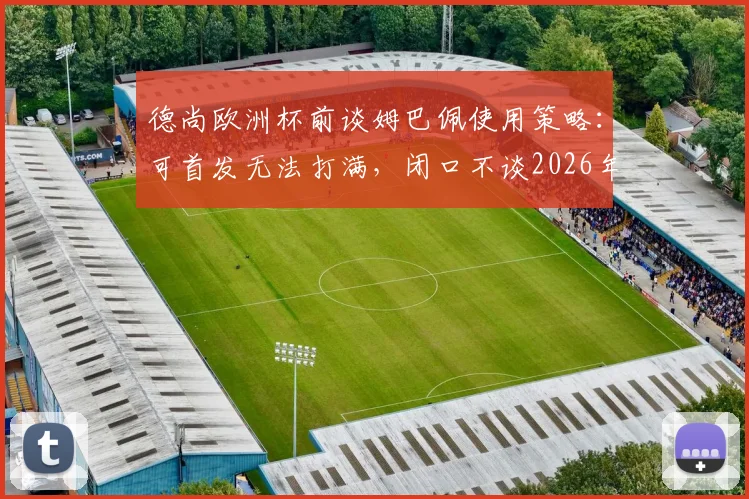 德尚欧洲杯前谈姆巴佩使用策略：可首发无法打满，闭口不谈2026年主帅继任者人选