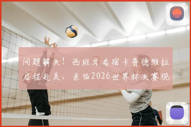 问题解决！西班牙名宿卡普德维拉启程赴美，亲临2026世界杯决赛现场，近况与行程引关注