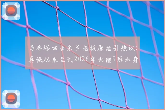 马洛塔回击米兰老板原话引热议：真诚祝米兰到2026年也能9冠加身