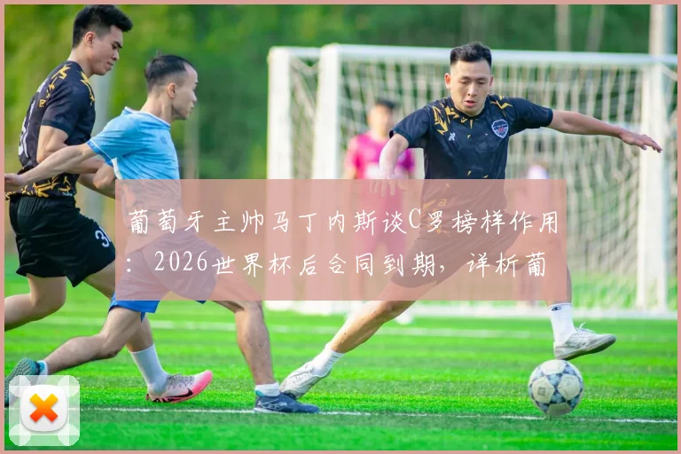 葡萄牙主帅马丁内斯谈C罗榜样作用:2026世界杯后合同到期,详析葡萄牙队未来前景与C罗角色