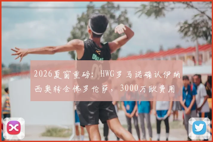 2026夏窗重磅：HWG罗马诺确认伊纳西奥转会佛罗伦萨，3000万欧费用详情、球员技术特点及年薪解析