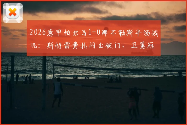 2026意甲帕尔马1-0那不勒斯半场战况:斯特雷费扎闪击破门,卫冕冠军陷入被动局面详解