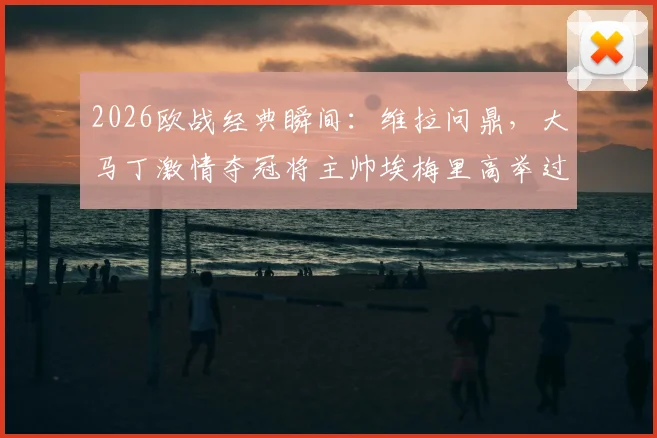 2026欧战经典瞬间:维拉问鼎,大马丁激情夺冠将主帅埃梅里高举过头顶庆祝