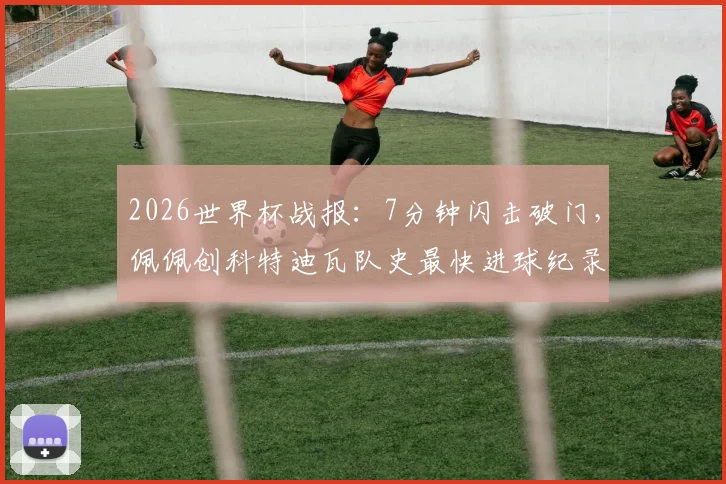 2026世界杯战报:7分钟闪击破门,佩佩创科特迪瓦队史最快进球纪录全解析,附进球瞬间视频回顾