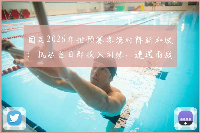 国足2026年世预赛客场对阵新加坡:抵达当日即投入训练,遭遇雨战将如何影响战术部署与球员状态?