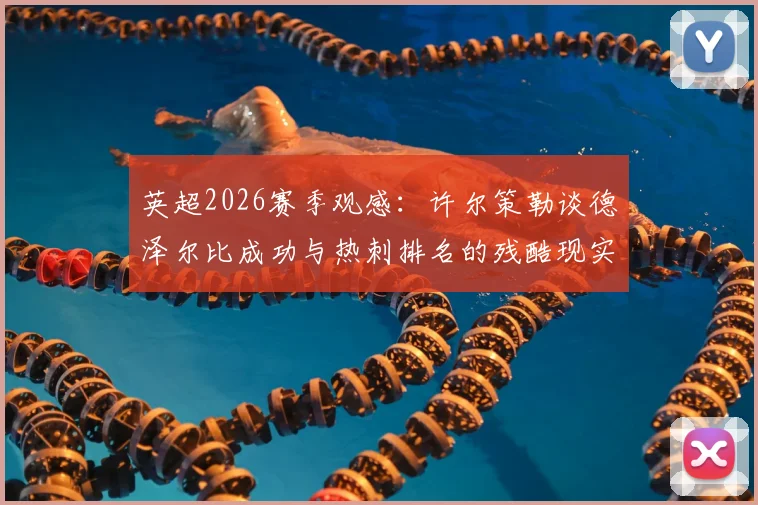 英超2026赛季观感:许尔策勒谈德泽尔比成功与热刺排名的残酷现实,深度剖析英超竞争格局