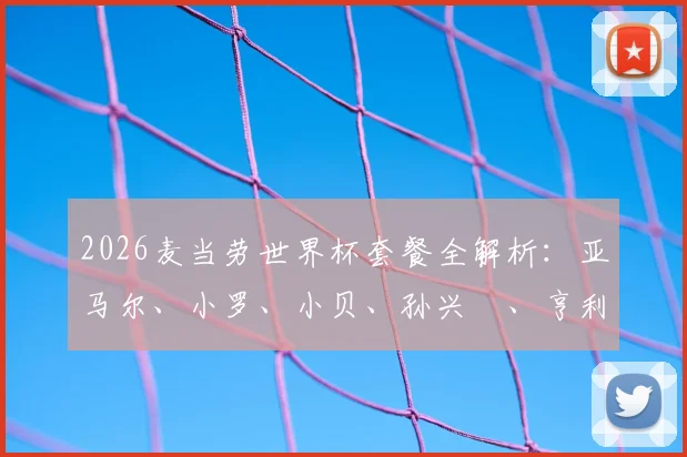 2026麦当劳世界杯套餐全解析:亚马尔、小罗、小贝、孙兴慜、亨利代言款有啥?附套餐价格与球星卡获取攻略