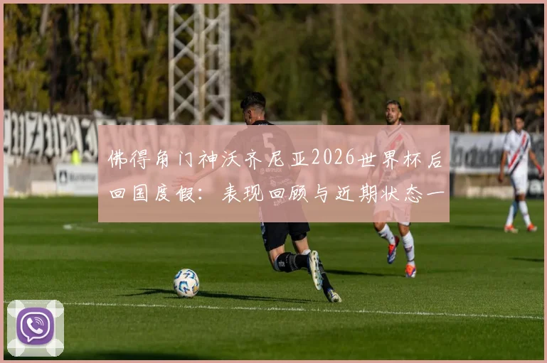 佛得角门神沃齐尼亚2026世界杯后回国度假：表现回顾与近期状态一览