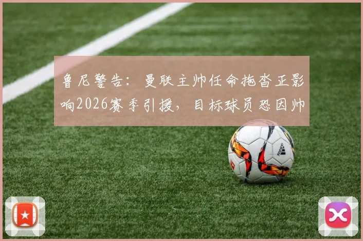 鲁尼警告：曼联主帅任命拖沓正影响2026赛季引援，目标球员恐因帅位未定而犹豫