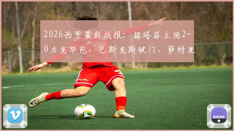 2026西甲最新战报：赫塔菲主场2-0力克毕包，巴斯克斯破门，萨特里亚诺斩获处子球，附全场录像回放及技术统计