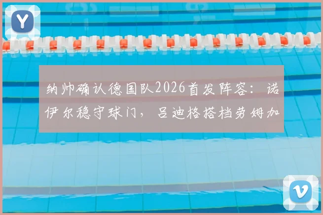 纳帅确认德国队2026首发阵容：诺伊尔稳守球门，吕迪格搭档劳姆加固后防，球迷热议新阵型
