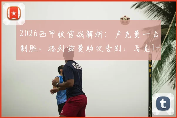 2026西甲收官战解析：卢克曼一击制胜，格列兹曼助攻告别，马竞1-0赫罗纳全场录像与技术统计