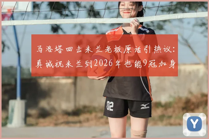 马洛塔回击米兰老板原话引热议:真诚祝米兰到2026年也能9冠加身
