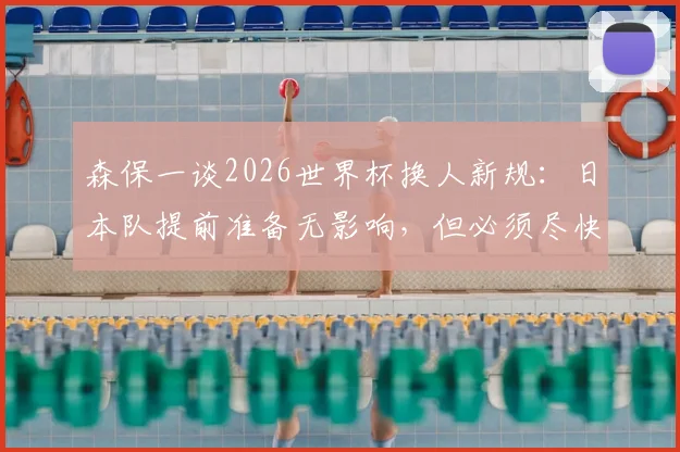 森保一谈2026世界杯换人新规:日本队提前准备无影响,但必须尽快适应