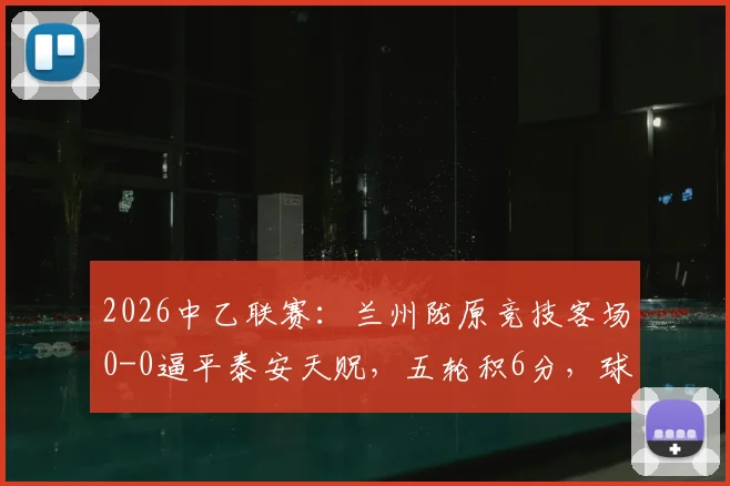 2026中乙联赛:兰州陇原竞技客场0-0逼平泰安天贶,五轮积6分,球队表现与赛季前景分析