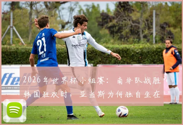 2026年世界杯小组赛：南非队战胜韩国狂欢时，亚当斯为何独自坐在角落？背后原因剖析