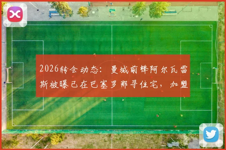 2026转会动态：曼城前锋阿尔瓦雷斯被曝已在巴塞罗那寻住宅，加盟巴萨可能性分析与最新消息解读