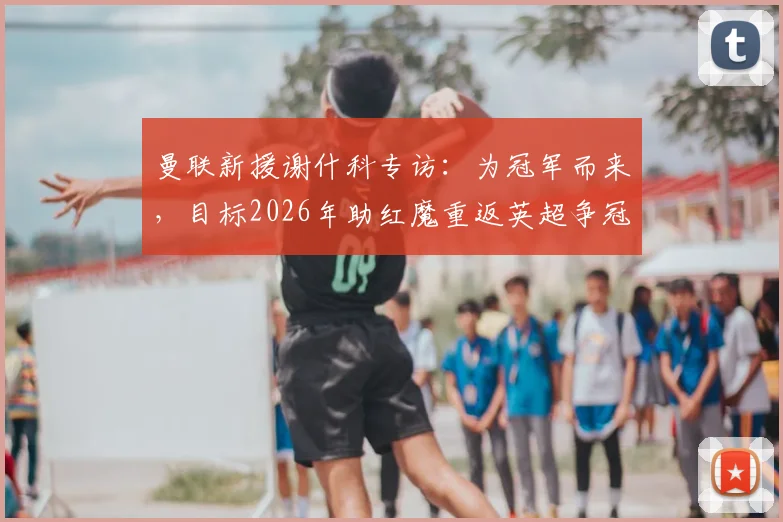 曼联新援谢什科专访：为冠军而来，目标2026年助红魔重返英超争冠行列