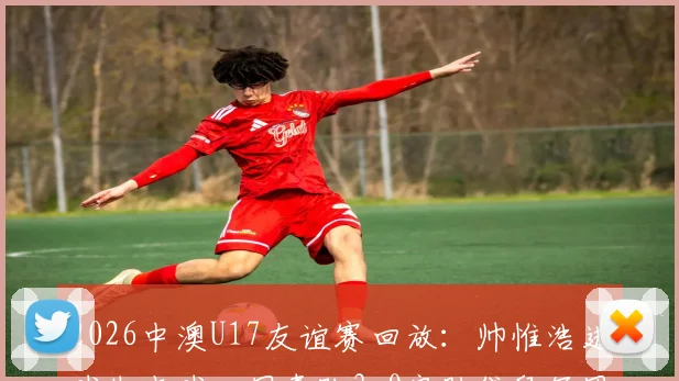 2026中澳U17友谊赛回放：帅惟浩进球失点球，国青队3-0完胜袋鼠军团，赛后分析