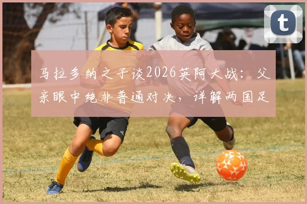 马拉多纳之子谈2026英阿大战：父亲眼中绝非普通对决，详解两国足球历史恩怨与球星观点