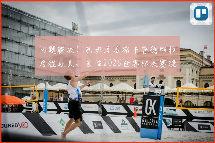 问题解决!西班牙名宿卡普德维拉启程赴美,亲临2026世界杯决赛现场,近况与行程引关注