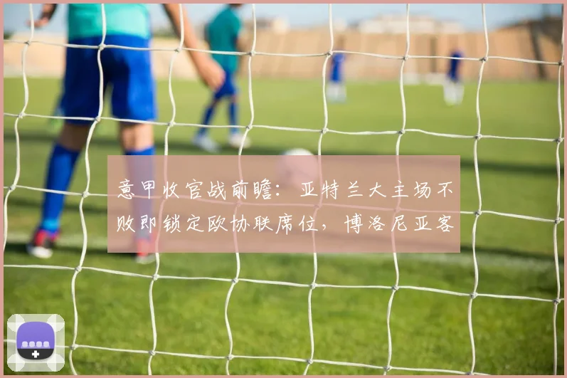 意甲收官战前瞻：亚特兰大主场不败即锁定欧协联席位，博洛尼亚客场战绩出色成关键变数