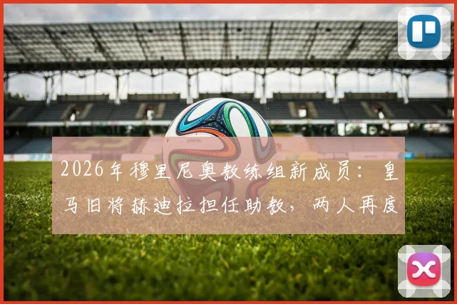 2026年穆里尼奥教练组新成员：皇马旧将赫迪拉担任助教，两人再度联手前景分析