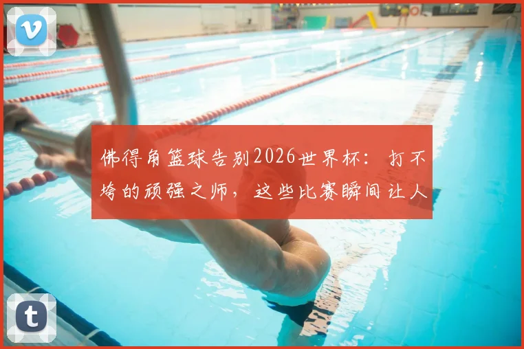 佛得角篮球告别2026世界杯:打不垮的顽强之师,这些比赛瞬间让人肃然起敬